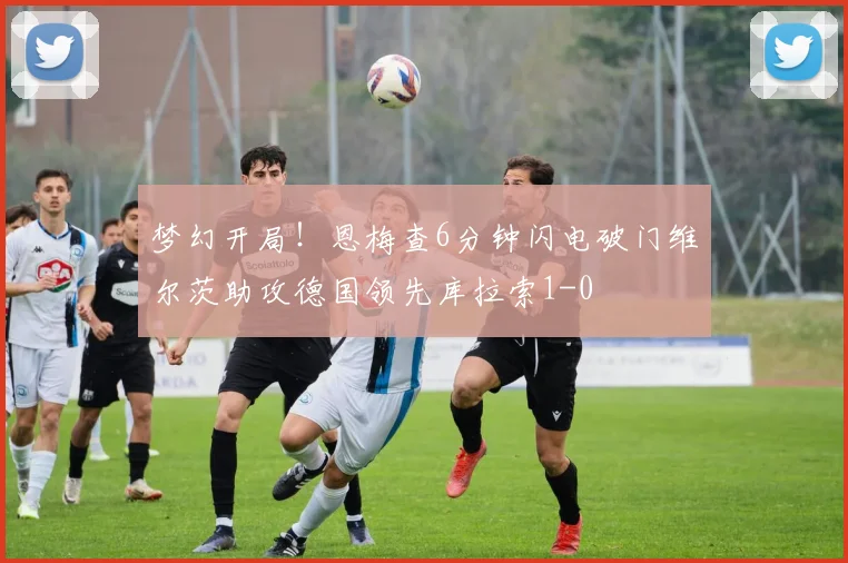 梦幻开局！恩梅查6分钟闪电破门维尔茨助攻德国领先库拉索1-0