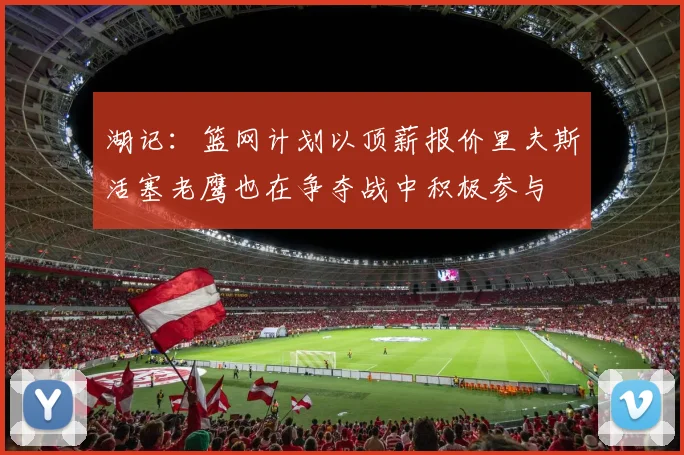 湖记：篮网计划以顶薪报价里夫斯活塞老鹰也在争夺战中积极参与