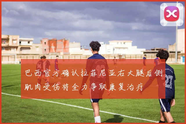 巴西官方确认拉菲尼亚右大腿后侧肌肉受伤将全力争取康复治疗