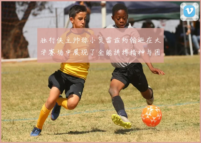 独行侠主帅称小莫雷兹约翰逊在大学赛场中展现了全能拼搏精神与团队奉献精神