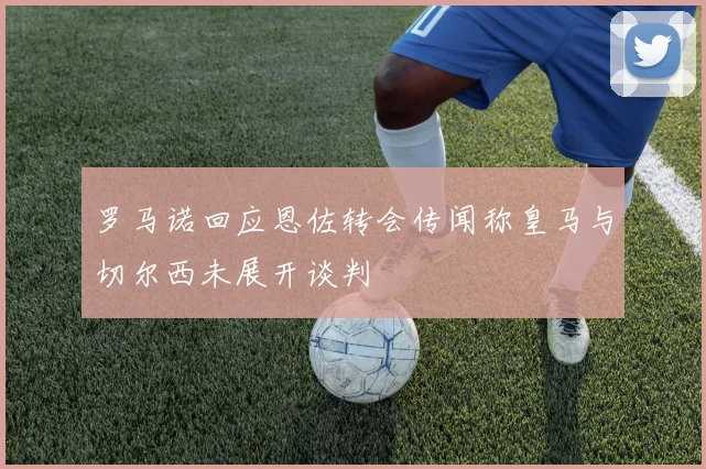 罗马诺回应恩佐转会传闻称皇马与切尔西未展开谈判