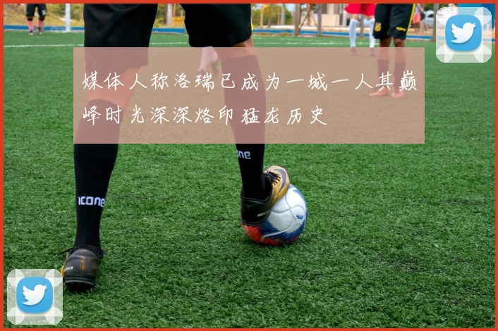 媒体人称洛瑞已成为一城一人其巅峰时光深深烙印猛龙历史