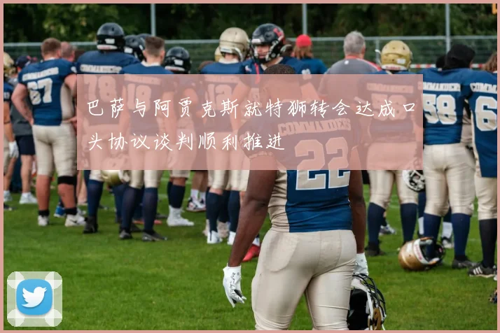 巴萨与阿贾克斯就特狮转会达成口头协议谈判顺利推进