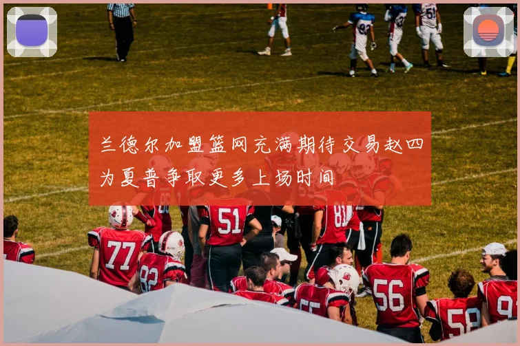 兰德尔加盟篮网充满期待交易赵四为夏普争取更多上场时间