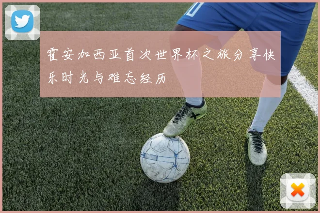 霍安加西亚首次世界杯之旅分享快乐时光与难忘经历