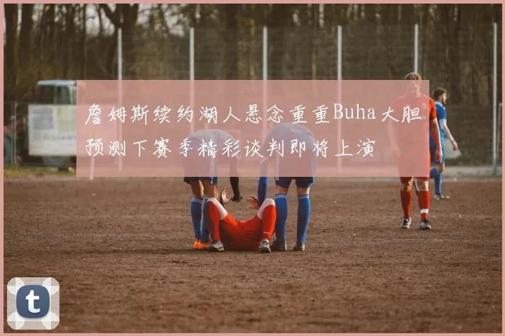 詹姆斯续约湖人悬念重重Buha大胆预测下赛季精彩谈判即将上演