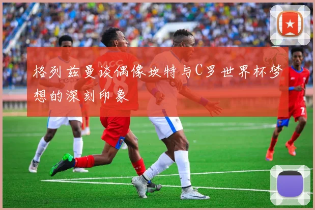 格列兹曼谈偶像坎特与C罗世界杯梦想的深刻印象
