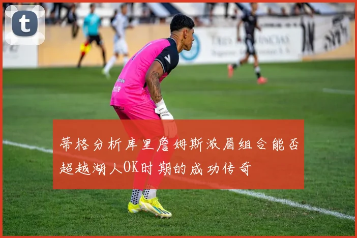 蒂格分析库里詹姆斯浓眉组合能否超越湖人OK时期的成功传奇