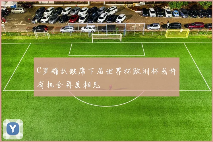 C罗确认缺席下届世界杯欧洲杯或许有机会再度相见