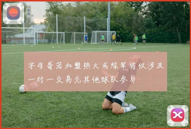 字母哥若加盟热火或绿军将仅涉及一对一交易无其他球队参与