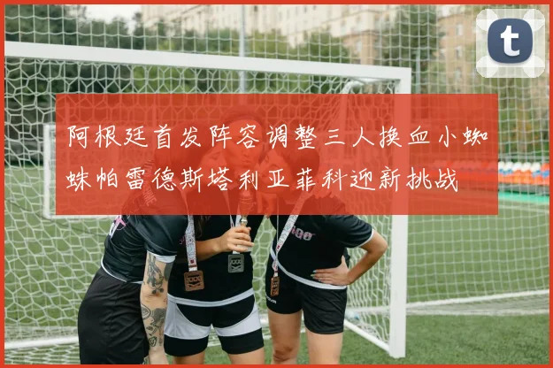 阿根廷首发阵容调整三人换血小蜘蛛帕雷德斯塔利亚菲科迎新挑战