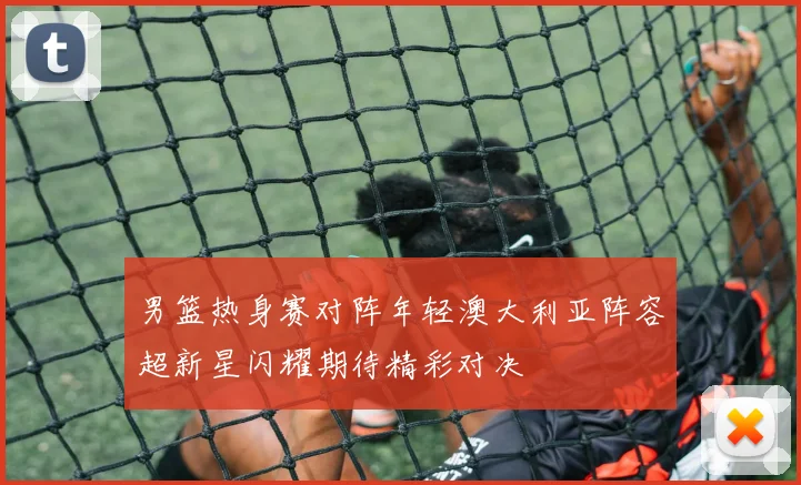 男篮热身赛对阵年轻澳大利亚阵容超新星闪耀期待精彩对决