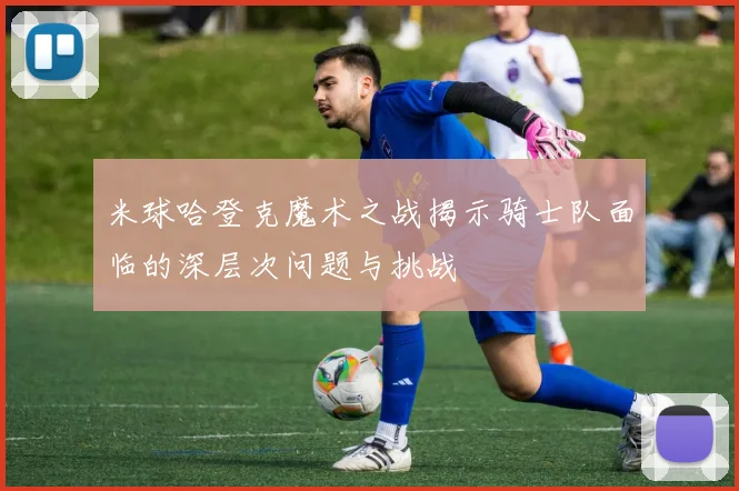 米球哈登克魔术之战揭示骑士队面临的深层次问题与挑战