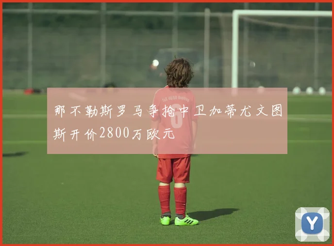 那不勒斯罗马争抢中卫加蒂尤文图斯开价2800万欧元