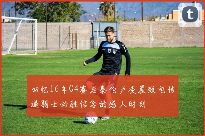回忆16年G4赛后泰伦卢凌晨致电传递骑士必胜信念的感人时刻