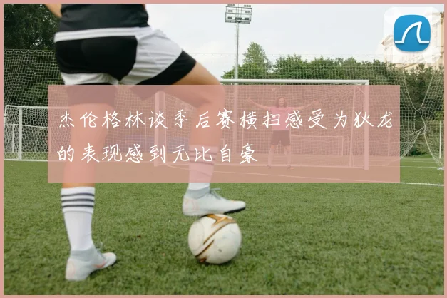 杰伦格林谈季后赛横扫感受为狄龙的表现感到无比自豪