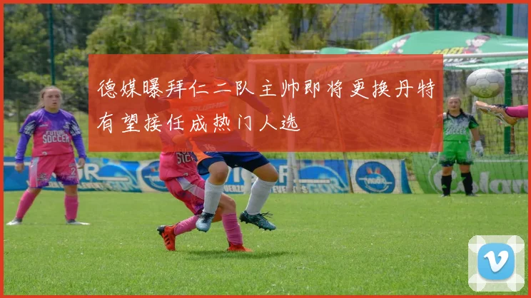 德媒曝拜仁二队主帅即将更换丹特有望接任成热门人选