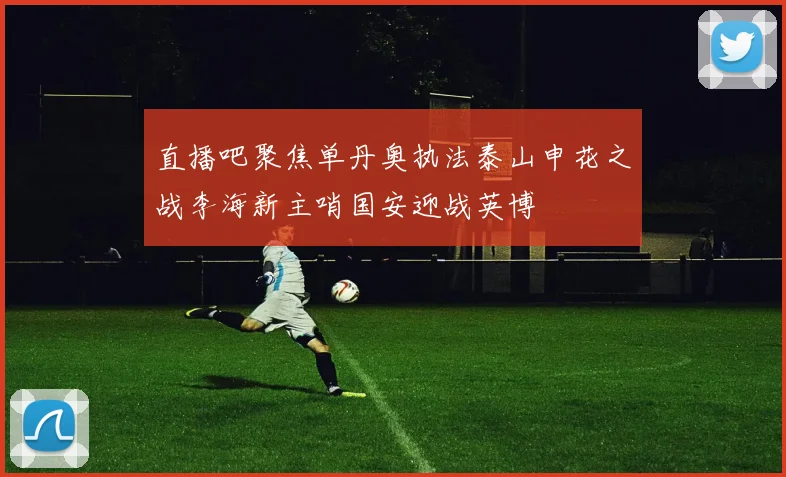 直播吧聚焦单丹奥执法泰山申花之战李海新主哨国安迎战英博