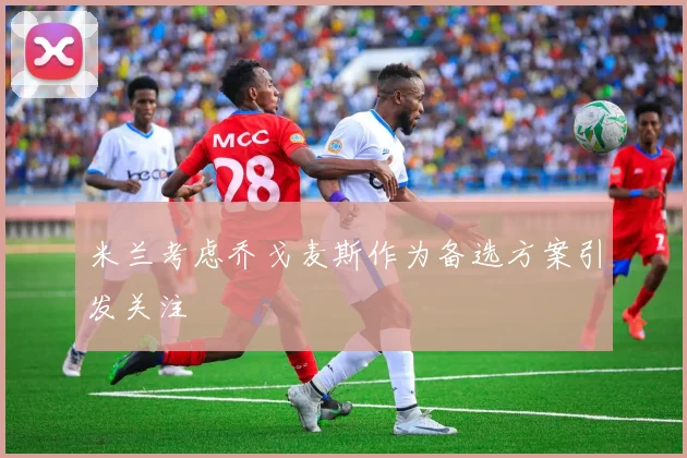 米兰考虑乔戈麦斯作为备选方案引发关注