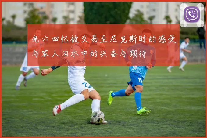 老六回忆被交易至尼克斯时的感受与家人泪水中的兴奋与期待