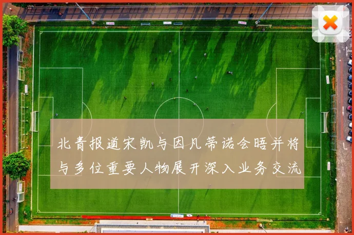 北青报道宋凯与因凡蒂诺会晤并将与多位重要人物展开深入业务交流
