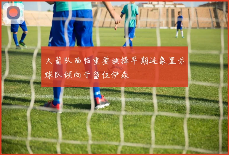 火箭队面临重要抉择早期迹象显示球队倾向于留住伊森