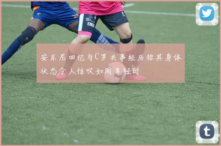 安东尼回忆与C罗共事经历称其身体状态令人惊叹如同年轻时