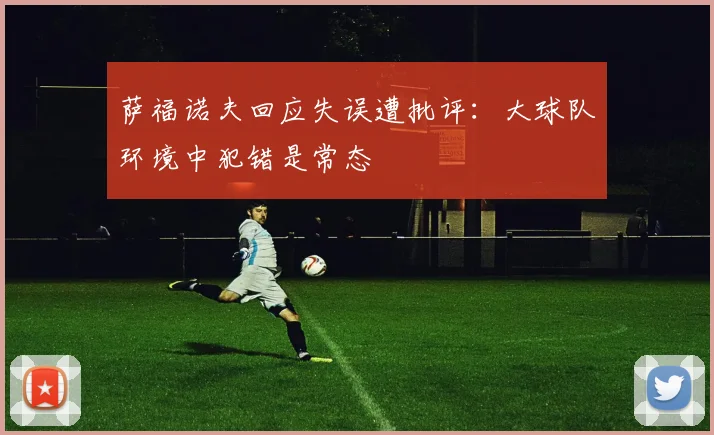 萨福诺夫回应失误遭批评：大球队环境中犯错是常态