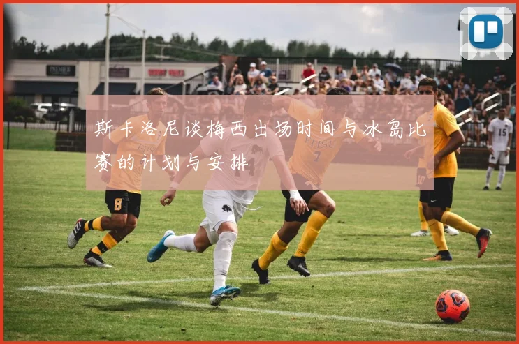 斯卡洛尼谈梅西出场时间与冰岛比赛的计划与安排
