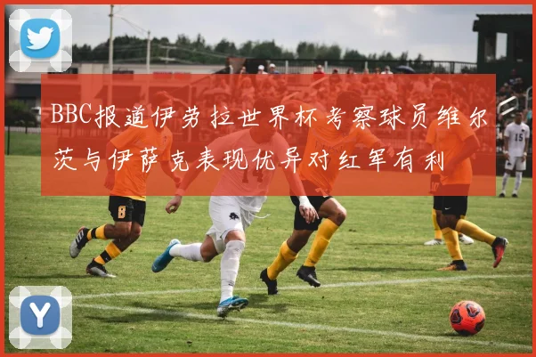 BBC报道伊劳拉世界杯考察球员维尔茨与伊萨克表现优异对红军有利