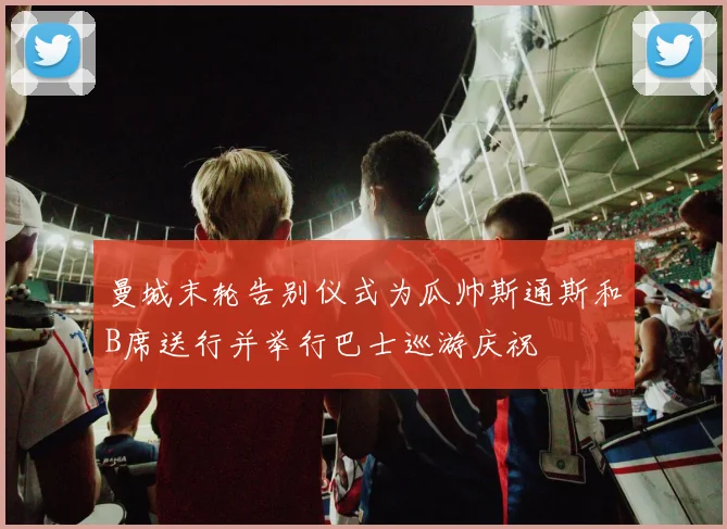 曼城末轮告别仪式为瓜帅斯通斯和B席送行并举行巴士巡游庆祝