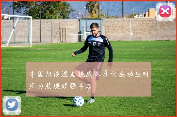 李国旭谈温差挑战队员们成功应对压力展现顽强斗志