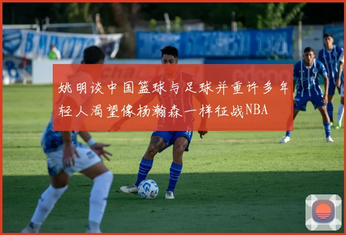 姚明谈中国篮球与足球并重许多年轻人渴望像杨瀚森一样征战NBA
