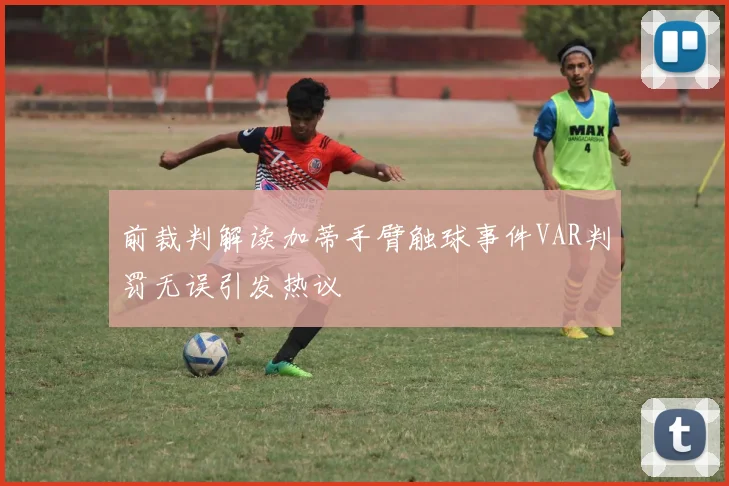 前裁判解读加蒂手臂触球事件VAR判罚无误引发热议