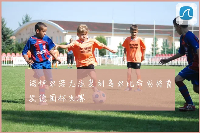 诺伊尔若无法复训乌尔比希或将首发德国杯决赛