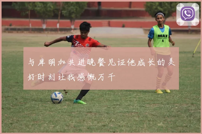 与库明加共进晚餐见证他成长的美好时刻让我感慨万千