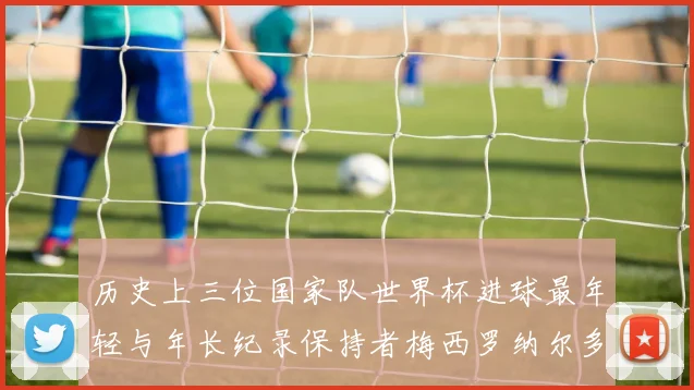 历史上三位国家队世界杯进球最年轻与年长纪录保持者梅西罗纳尔多劳德鲁普