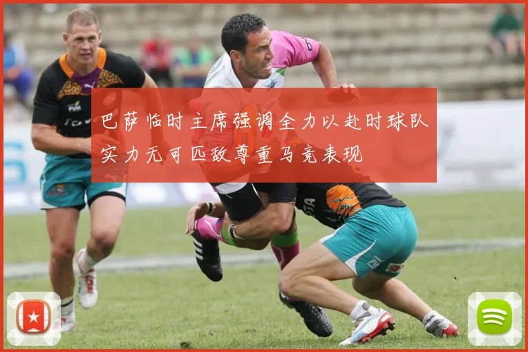 巴萨临时主席强调全力以赴时球队实力无可匹敌尊重马竞表现