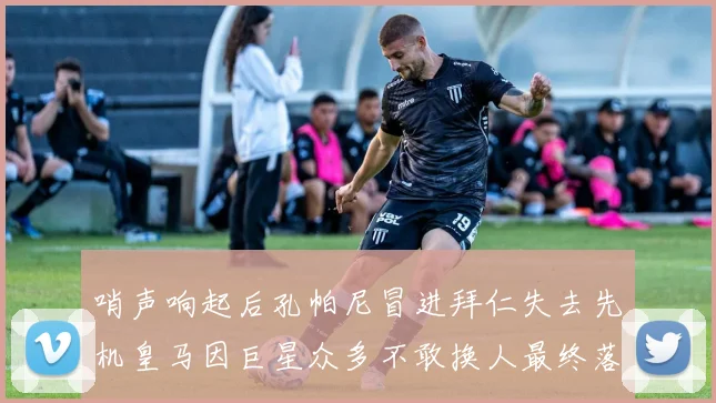 哨声响起后孔帕尼冒进拜仁失去先机皇马因巨星众多不敢换人最终落败