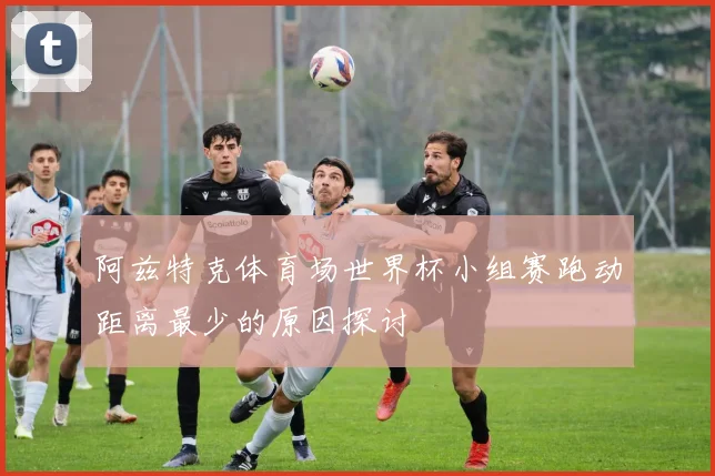 阿兹特克体育场世界杯小组赛跑动距离最少的原因探讨