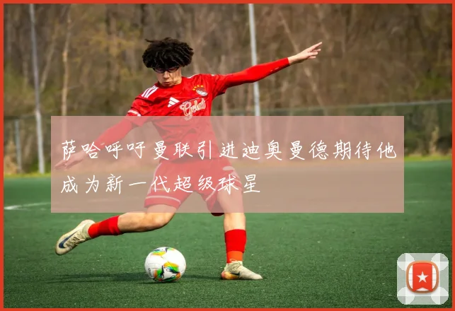 萨哈呼吁曼联引进迪奥曼德期待他成为新一代超级球星